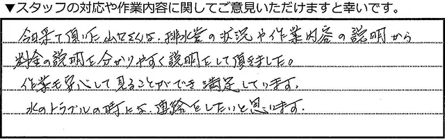 今日来て頂いた山口さんは、排水溝の状況や作業内容の説明から料金の説明をわかりやすく説明していただきました。作業も安心して見ることができ満足しております。水のトラブルの時には、連絡をしたいと思います。
