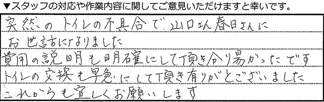 突然のトイレの不具合で、山口さん、春日さんにお世話になりました。費用の説明も明確にしてい頂き分かり易かったです。トイレの交換も早急にして頂きありあとうございました。これからもよろしくお願いいたします。 
