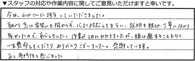今回、山口さんに担当していただきました。朝から急な要望にも関わらず、快く対応してもらい、説明も親切・丁寧に分かりやすかったので、安心しました。作業が１日にわたりましたが、嫌な顔することもなく一生懸命してくださりありがとうございました。感謝しています。あと専門性を感じました。